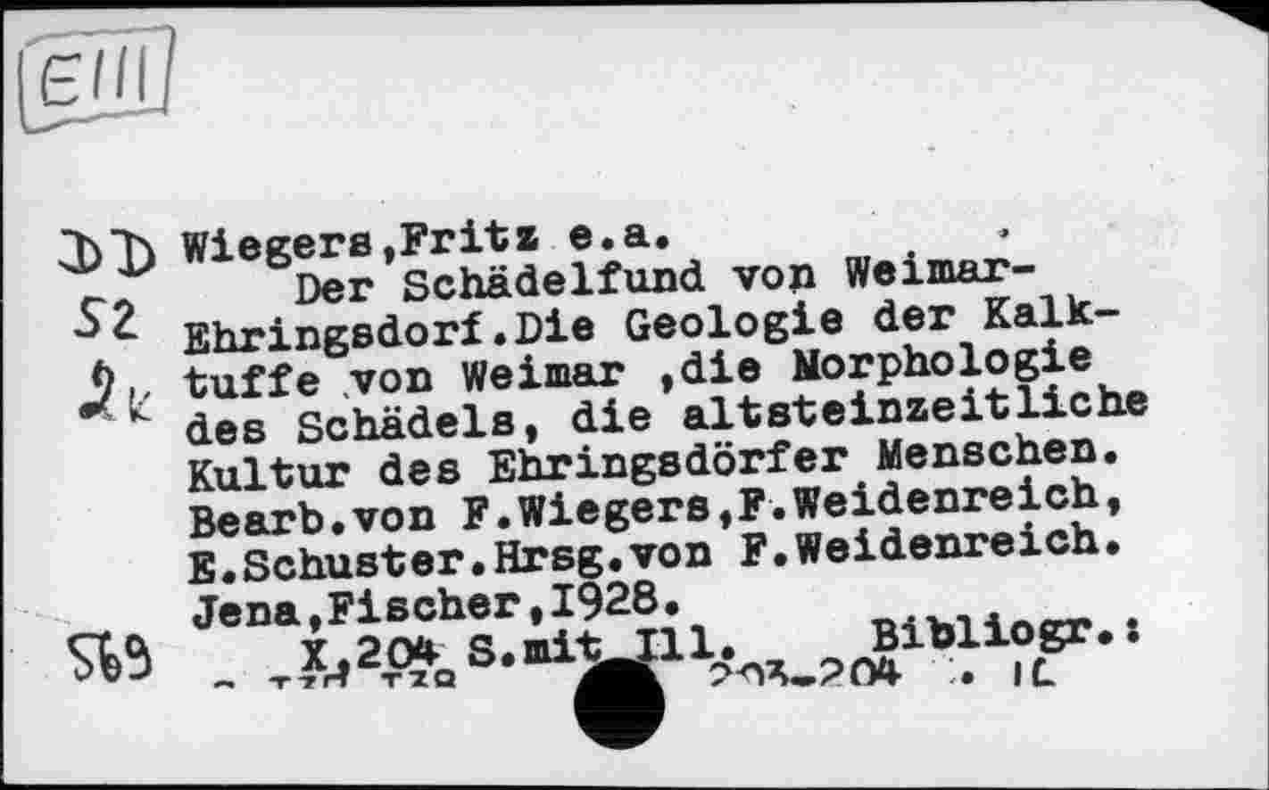 ﻿sz
Wiegens,Fritz e.a.
Der Schädelfund von Weimar-Ehringsdorf.Die Geologie der Kalk-tuffe von Weimar ,die Morphologie des Schädels, die altSteinzeitliehe Kultur des Ehringsdörfer Menschen. Bearb.von F.Wiegens,F.Weidenreich, E.Schuster.Hrsg.von F.Weidenreich.

Jena »Fischer,1928
X.2O4- S.miti:
l. Bibliogr.:
:. il